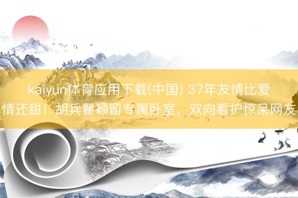 kaiyun体育应用下载(中国) 37年友情比爱情还甜！胡兵瞿颖留专属卧室，双向看护惊呆网友