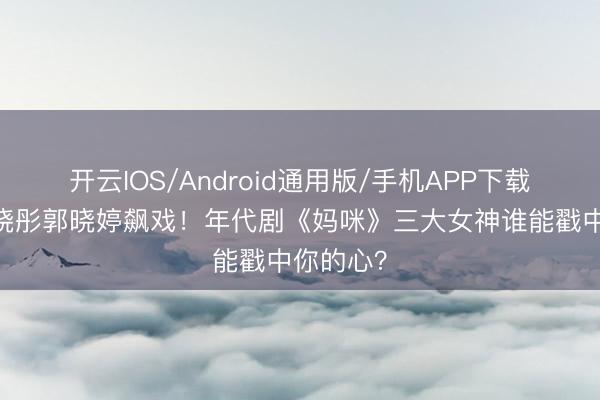 开云IOS/Android通用版/手机APP下载 周也关晓彤郭晓婷飙戏！年代剧《妈咪》三大女神谁能戳中你的心？