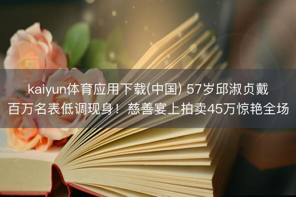 kaiyun体育应用下载(中国) 57岁邱淑贞戴百万名表低调现身!慈善宴上拍卖45万惊艳全场