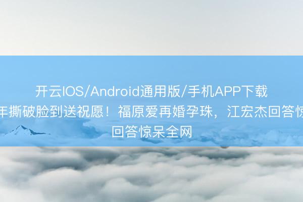 开云IOS/Android通用版/手机APP下载 仳离5年撕破脸到送祝愿！福原爱再婚孕珠，江宏杰回答惊呆全网