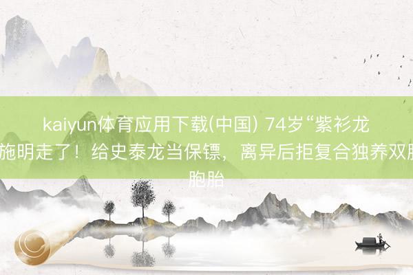 kaiyun体育应用下载(中国) 74岁“紫衫龙王”施明走了！给史泰龙当保镖，离异后拒复合独养双胞胎