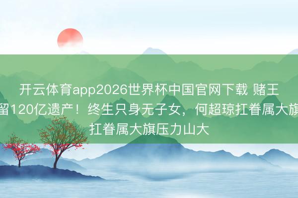 开云体育app2026世界杯中国官网下载 赌王三女离世留120亿遗产！终生只身无子女，何超琼扛眷属大旗压力山大