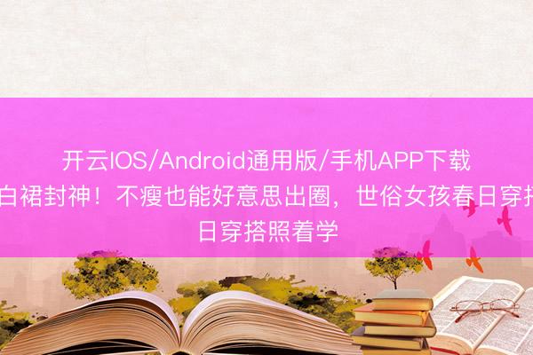 开云IOS/Android通用版/手机APP下载 马想纯白裙封神！不瘦也能好意思出圈，世俗女孩春日穿搭照着学