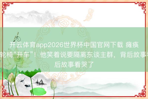 开云体育app2026世界杯中国官网下载 瘫痪4年靠轮椅“开车”！他笑着说要隔离东谈主群，背后故事看哭了