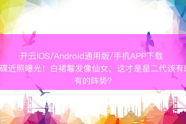 开云IOS/Android通用版/手机APP下载 18岁森碟近照曝光！白裙鬈发像仙女，这才是星二代该有的阵势？