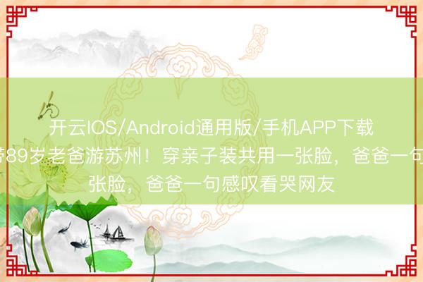 开云IOS/Android通用版/手机APP下载 58岁陈法蓉带89岁老爸游苏州！穿亲子装共用一张脸，爸爸一句感叹看哭网友