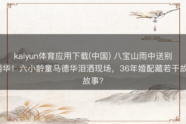 kaiyun体育应用下载(中国) 八宝山雨中送别陈丽华！六小龄童马德华泪洒现场，36年婚配藏若干故事？