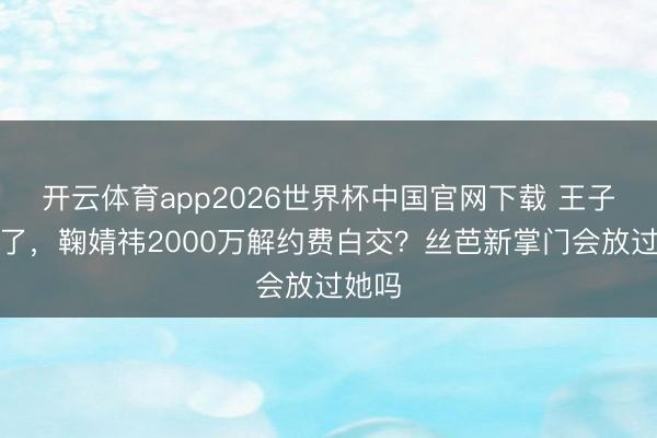 开云体育app2026世界杯中国官网下载 王子杰走了，鞠婧祎2000万解约费白交？丝芭新掌门会放过她吗