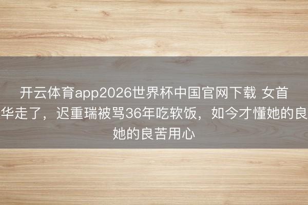 开云体育app2026世界杯中国官网下载 女首富陈丽华走了，迟重瑞被骂36年吃软饭，如今才懂她的良苦用心