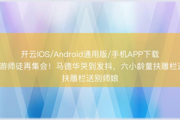 开云IOS/Android通用版/手机APP下载 86版西游师徒再集会！马德华哭到发抖，六小龄童扶雕栏送别师娘