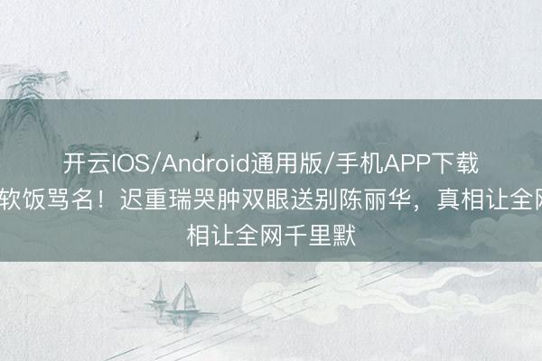 开云IOS/Android通用版/手机APP下载 背36年软饭骂名！迟重瑞哭肿双眼送别陈丽华，真相让全网千里默