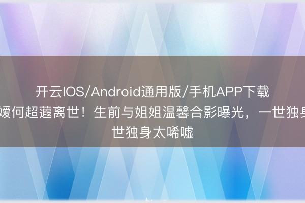 开云IOS/Android通用版/手机APP下载 赌王令嫒何超蕸离世！生前与姐姐温馨合影曝光，一世独身太唏嘘