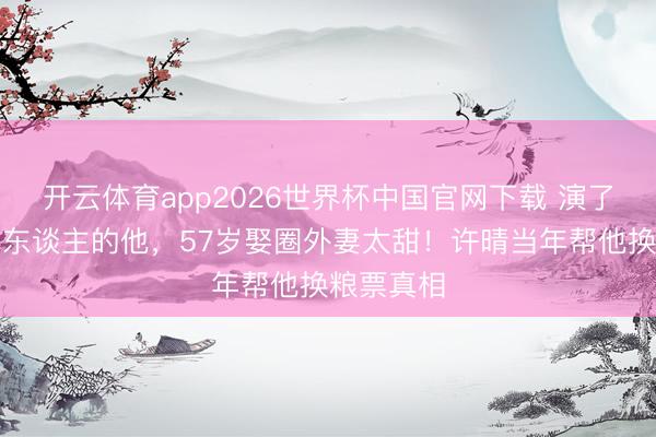 开云体育app2026世界杯中国官网下载 演了一辈子坏东谈主的他，57岁娶圈外妻太甜！许晴当年帮他换粮票真相