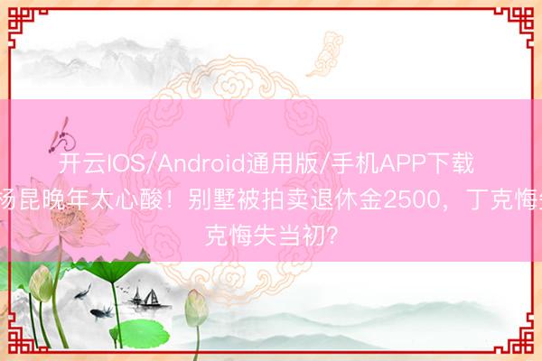 开云IOS/Android通用版/手机APP下载 老戏骨杨昆晚年太心酸！别墅被拍卖退休金2500，丁克悔失当初？