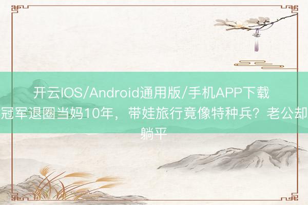 开云IOS/Android通用版/手机APP下载 港姐冠军退圈当妈10年，带娃旅行竟像特种兵？老公却躺平