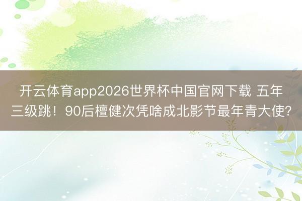 开云体育app2026世界杯中国官网下载 五年三级跳！90后檀健次凭啥成北影节最年青大使？