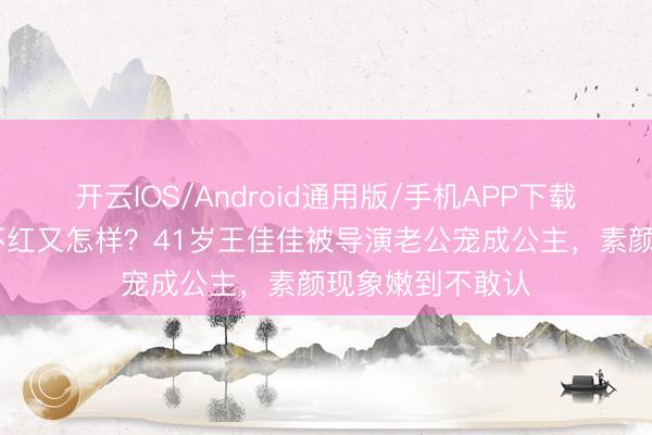 开云IOS/Android通用版/手机APP下载 戏红东说念主不红又怎样?41岁王佳佳被导演老公宠成公主,素颜现象嫩到不敢认