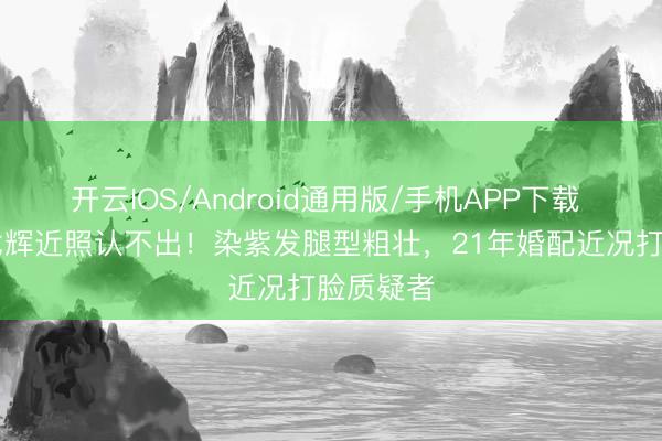 开云IOS/Android通用版/手机APP下载 57岁许戈辉近照认不出！染紫发腿型粗壮，21年婚配近况打脸质疑者