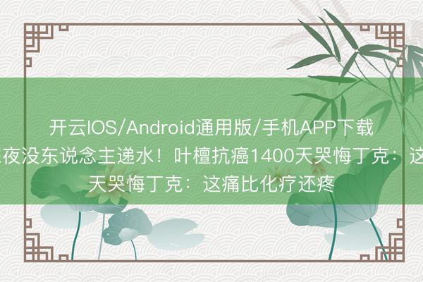 开云IOS/Android通用版/手机APP下载 身家过亿却深夜没东说念主递水！叶檀抗癌1400天哭悔丁克：这痛比化疗还疼