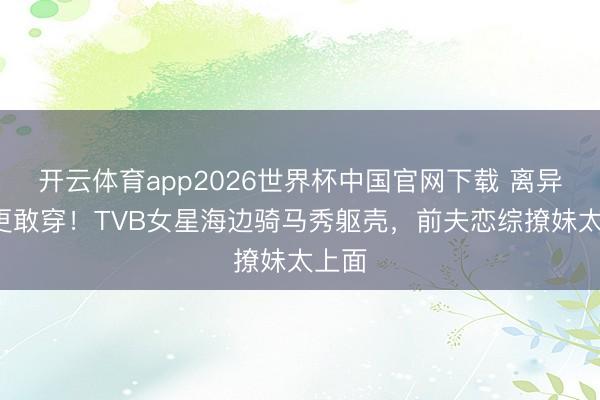 开云体育app2026世界杯中国官网下载 离异4年更敢穿！TVB女星海边骑马秀躯壳，前夫恋综撩妹太上面