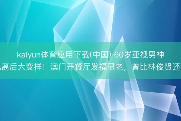 kaiyun体育应用下载(中国) 60岁亚视男神仳离后大变样！澳门开餐厅发福显老，曾比林俊贤还帅