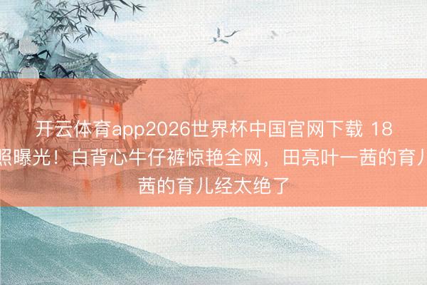 开云体育app2026世界杯中国官网下载 18岁森碟近照曝光！白背心牛仔裤惊艳全网，田亮叶一茜的育儿经太绝了