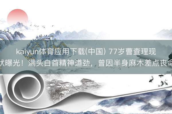 kaiyun体育应用下载(中国) 77岁曹查理现状曝光！满头白首精神遒劲，曾因半身麻木差点丧命