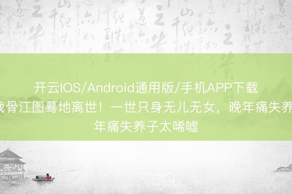 开云IOS/Android通用版/手机APP下载 89岁老戏骨江图蓦地离世！一世只身无儿无女，晚年痛失养子太唏嘘