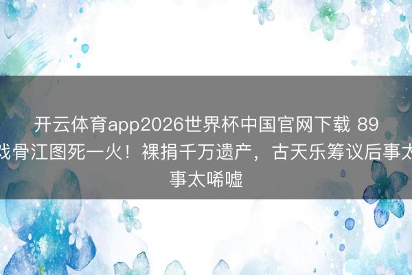 开云体育app2026世界杯中国官网下载 89岁老戏骨江图死一火！裸捐千万遗产，古天乐筹议后事太唏嘘