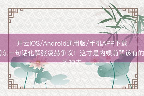 开云IOS/Android通用版/手机APP下载 何润东一句话化解张凌赫争议！这才是内娱前辈该有的神志