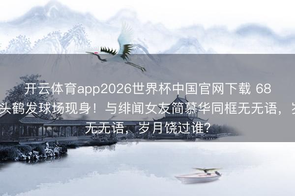 开云体育app2026世界杯中国官网下载 68岁戚其义满头鹤发球场现身！与绯闻女友简慕华同框无无语，岁月饶过谁？