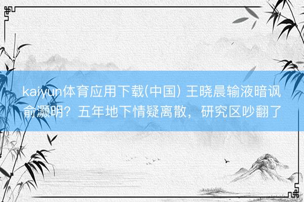 kaiyun体育应用下载(中国) 王晓晨输液暗讽俞灏明？五年地下情疑离散，研究区吵翻了
