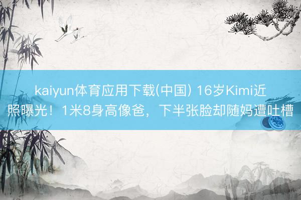 kaiyun体育应用下载(中国) 16岁Kimi近照曝光！1米8身高像爸，下半张脸却随妈遭吐槽