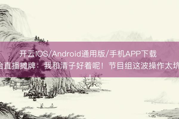 开云IOS/Android通用版/手机APP下载 孙怡直播摊牌：我和清子好着呢！节目组这波操作太坑了！