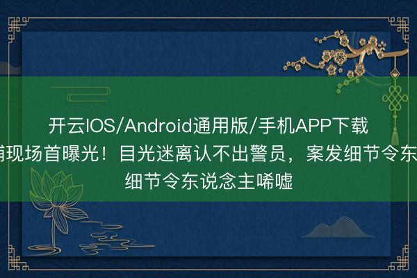 开云IOS/Android通用版/手机APP下载 李代沫被捕现场首曝光！目光迷离认不出警员，案发细节令东说念主唏嘘