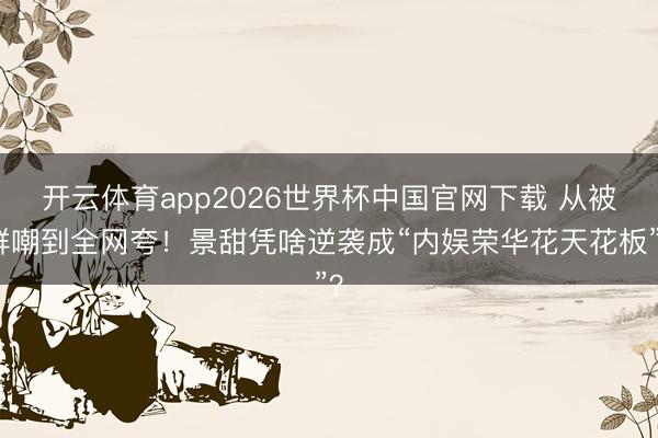 开云体育app2026世界杯中国官网下载 从被群嘲到全网夸！景甜凭啥逆袭成“内娱荣华花天花板”？