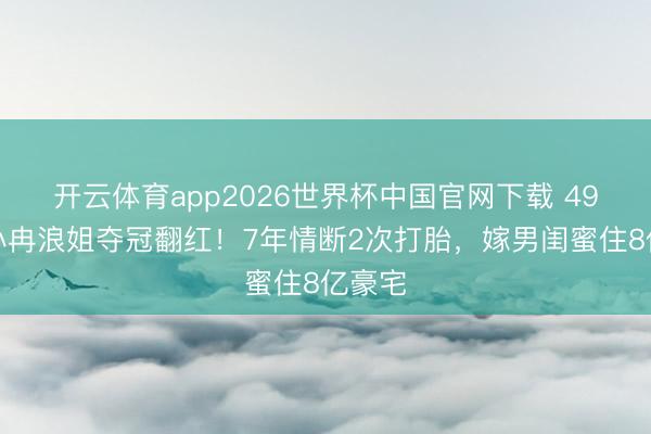 开云体育app2026世界杯中国官网下载 49岁李小冉浪姐夺冠翻红！7年情断2次打胎，嫁男闺蜜住8亿豪宅
