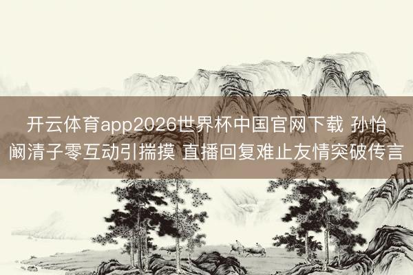 开云体育app2026世界杯中国官网下载 孙怡阚清子零互动引揣摸 直播回复难止友情突破传言