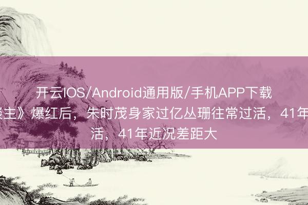 开云IOS/Android通用版/手机APP下载 《牧马东谈主》爆红后，朱时茂身家过亿丛珊往常过活，41年近况差距大