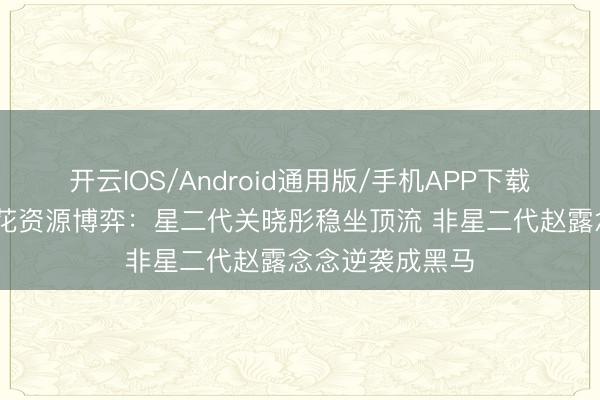 开云IOS/Android通用版/手机APP下载 内娱更生代小花资源博弈：星二代关晓彤稳坐顶流 非星二代赵露念念逆袭成黑马