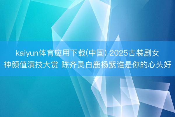 kaiyun体育应用下载(中国) 2025古装剧女神颜值演技大赏 陈齐灵白鹿杨紫谁是你的心头好