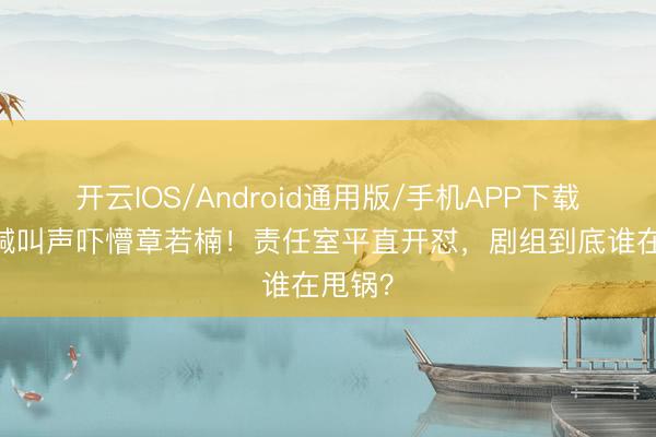开云IOS/Android通用版/手机APP下载 片场喊叫声吓懵章若楠！责任室平直开怼，剧组到底谁在甩锅？