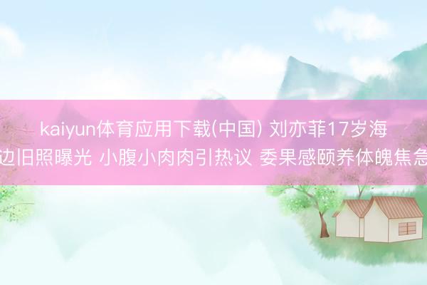 kaiyun体育应用下载(中国) 刘亦菲17岁海边旧照曝光 小腹小肉肉引热议 委果感颐养体魄焦急