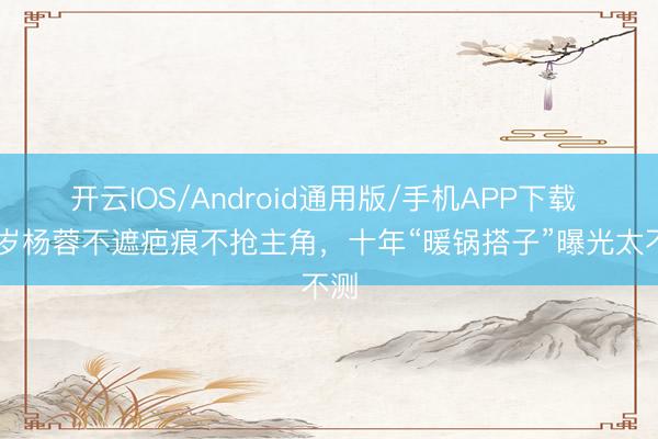 开云IOS/Android通用版/手机APP下载 43岁杨蓉不遮疤痕不抢主角，十年“暖锅搭子”曝光太不测