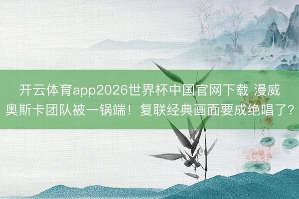开云体育app2026世界杯中国官网下载 漫威奥斯卡团队被一锅端！复联经典画面要成绝唱了？