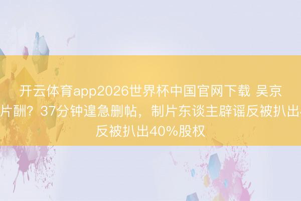 开云体育app2026世界杯中国官网下载 吴京被曝天价片酬？37分钟遑急删帖，制片东谈主辟谣反被扒出40%股权
