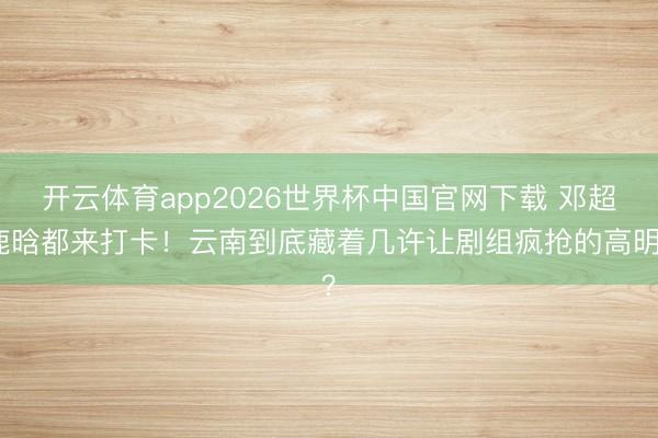 开云体育app2026世界杯中国官网下载 邓超鹿晗都来打卡！云南到底藏着几许让剧组疯抢的高明？