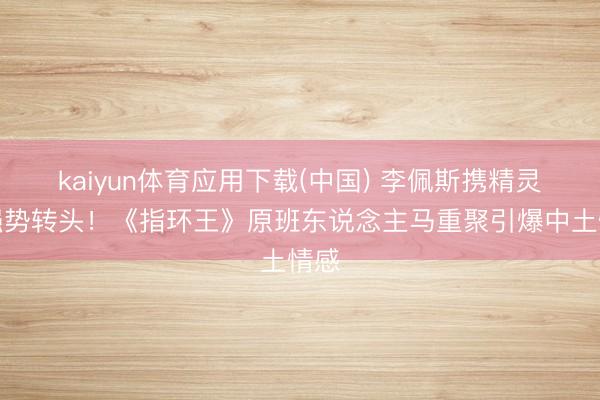 kaiyun体育应用下载(中国) 李佩斯携精灵王强势转头！《指环王》原班东说念主马重聚引爆中土情感