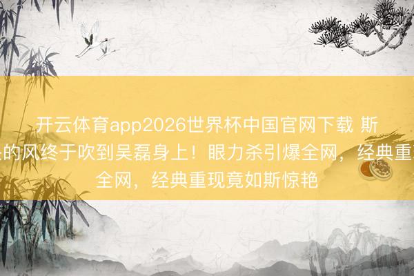 开云体育app2026世界杯中国官网下载 斯皮尔伯格镜头的风终于吹到吴磊身上！眼力杀引爆全网，经典重现竟如斯惊艳