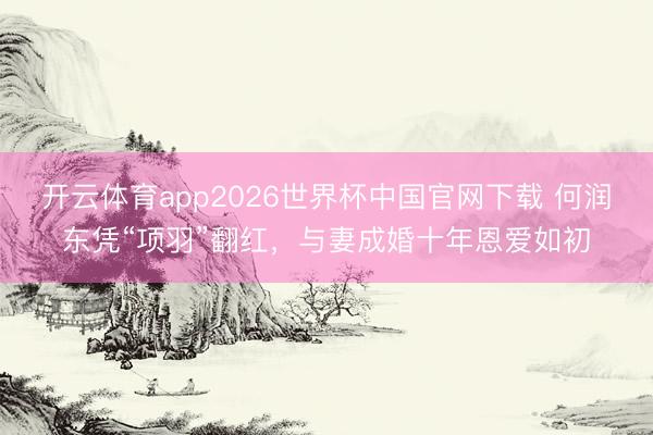 开云体育app2026世界杯中国官网下载 何润东凭“项羽”翻红，与妻成婚十年恩爱如初